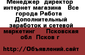 Менеджер (директор) интернет-магазина - Все города Работа » Дополнительный заработок и сетевой маркетинг   . Псковская обл.,Псков г.